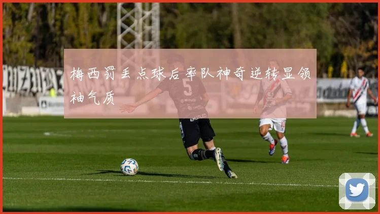 梅西罚丢点球后率队神奇逆转显领袖气质