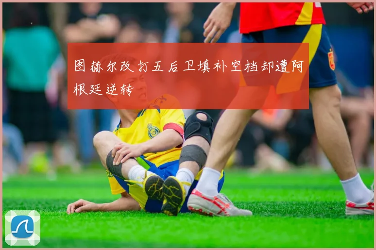 图赫尔改打五后卫填补空档却遭阿根廷逆转